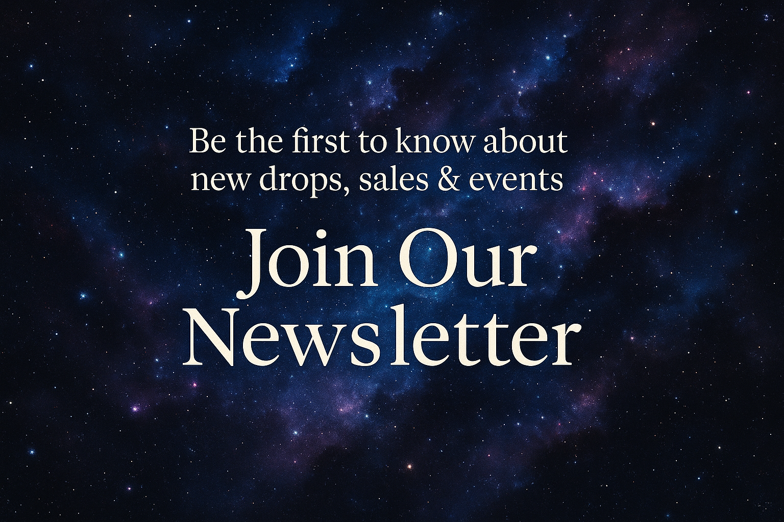 “Be the first to know about new drops, sales & events — Join Our Newsletter”  with a space background and make a square